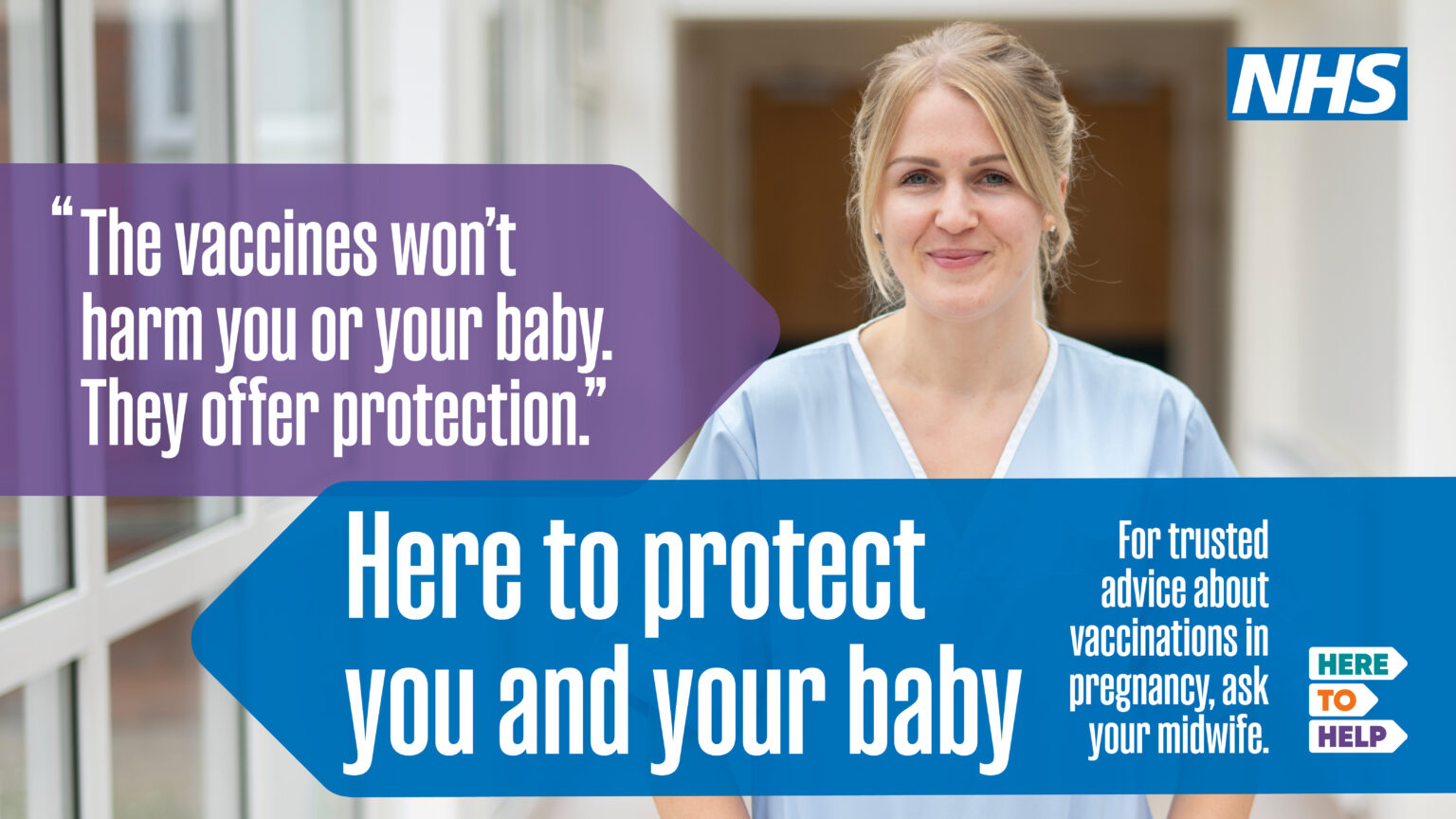 A midwife in a hospital with the message: "The vaccines won't harm you or your baby. They offer protection." Here to protect you and your baby. For trust advice about vaccinations in pregnancy, ask your midwife. They are here to help.